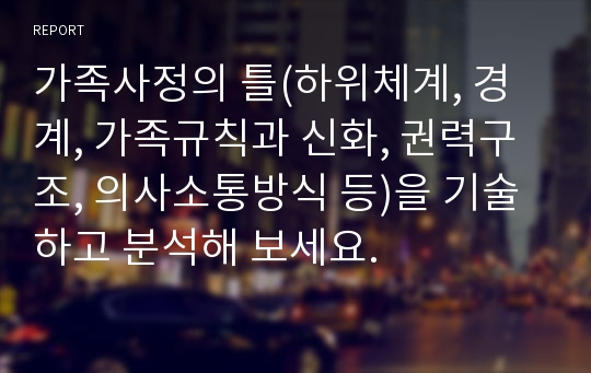 가족사정의 틀(하위체계, 경계, 가족규칙과 신화, 권력구조, 의사소통방식 등)을 기술하고 분석해 보세요.