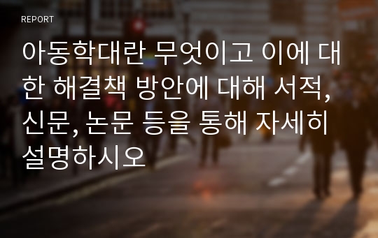 아동학대란 무엇이고 이에 대한 해결책 방안에 대해 서적, 신문, 논문 등을 통해 자세히 설명하시오