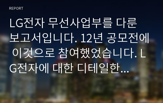 LG전자 무선사업부를 다룬 보고서입니다. 12년 공모전에 이것으로 참여했었습니다. LG전자에 대한 디테일한 부분을 알 수 있습니다.