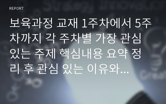 보육과정 교재 1주차에서 5주차까지 각 주차별 가장 관심 있는 주제 핵심내용 요약 정리 후 관심 있는 이유와 이후에 그 내용이 자신에게 어떻게 적용할 수 있을 것인지에 대한 제안