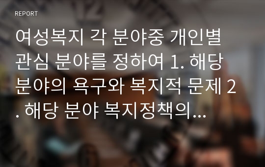 여성복지 각 분야중 개인별 관심 분야를 정하여 1. 해당 분야의 욕구와 복지적 문제 2. 해당 분야 복지정책의 실태와 문제점 3. 해당 분야 외국 복지정책의 실태 4. 해당 분야 복지정책 및 서비스의 발전 방안을 제시하시오