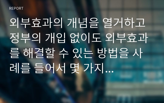 외부효과의 개념을 열거하고 정부의 개입 없이도 외부효과를 해결할 수 있는 방법을 사례를 들어서 몇 가지 제시하시오!