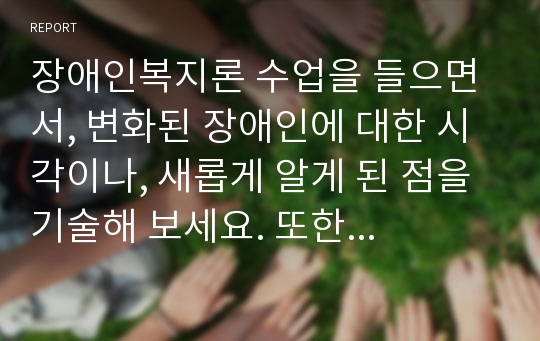 장애인복지론 수업을 들으면서, 변화된 장애인에 대한 시각이나, 새롭게 알게 된 점을 기술해 보세요. 또한 현재의 장애인복지정책에 대한 본인의 의견을 적고, 앞으로 한국의 장애인정책이 어떤 방향으로 바뀌었으면 하는지에 대해서도 개인적인 생각과 의견을 정리해주세요