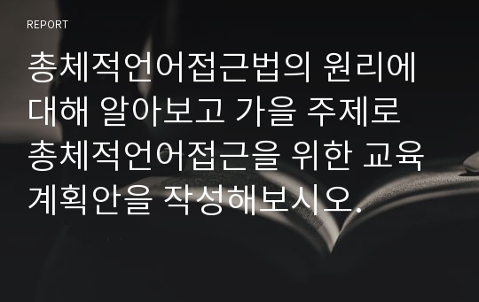 총체적언어접근법의 원리에 대해 알아보고 가을 주제로 총체적언어접근을 위한 교육계획안을 작성해보시오.