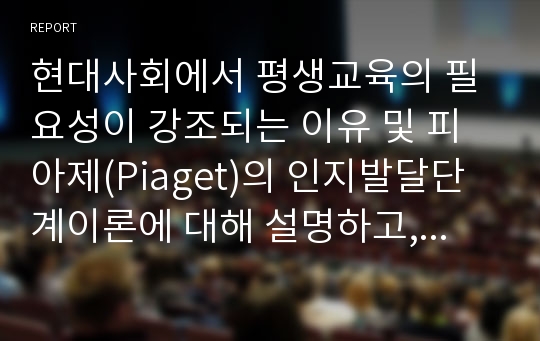 현대사회에서 평생교육의 필요성이 강조되는 이유 및 피아제(Piaget)의 인지발달단계이론에 대해 설명하고, 그 교육적 시사점