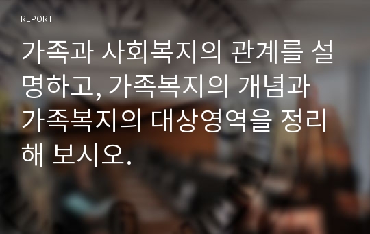 가족과 사회복지의 관계를 설명하고, 가족복지의 개념과 가족복지의 대상영역을 정리해 보시오.