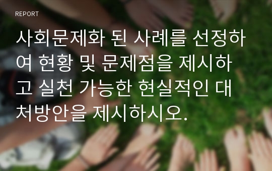 사회문제화 된 사례를 선정하여 현황 및 문제점을 제시하고 실천 가능한 현실적인 대처방안을 제시하시오.