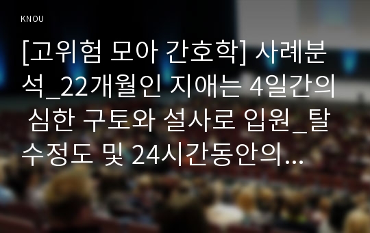 [고위험 모아 간호학] 사례분석_22개월인 지애는 4일간의 심한 구토와 설사로 입원_탈수정도 및 24시간동안의 수분유지 요구량 계산, 간호과정 적용