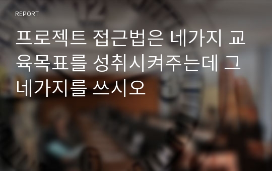 프로젝트 접근법은 네가지 교육목표를 성취시켜주는데 그 네가지를 쓰시오