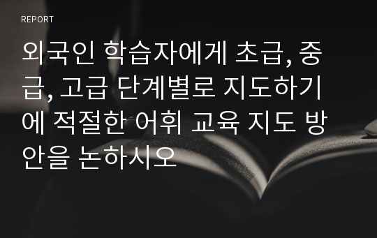 외국인 학습자에게 초급, 중급, 고급 단계별로 지도하기에 적절한 어휘 교육 지도 방안을 논하시오