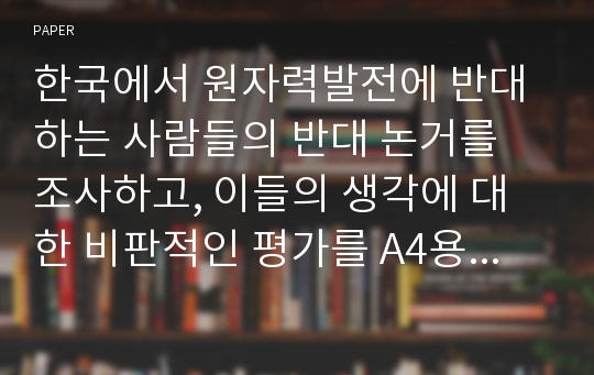 한국에서 원자력발전에 반대하는 사람들의 반대 논거를 조사하고, 이들의 생각에 대한 비판적인 평가를 A4용지 5장(400자 원고지 15쪽 분량) 정도로 작성하시오.