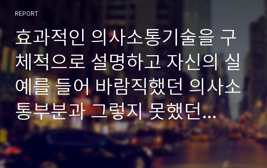 효과적인 의사소통기술을 구체적으로 설명하고 자신의 실예를 들어 바람직했던 의사소통부분과 그렇지 못했던 부분은 무엇이었는지 그리고 개선해야 할 점은 무엇인지 평가해보십시오.