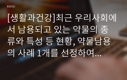 [생활과건강]최근 우리사회에서 남용되고 있는 약물의 종류와 특성 등 현황, 약물남용의 사례 1개를 선정하여 개인에게 미치는 영향, 약물남용이 사회에 미치는 영향과 예방방안