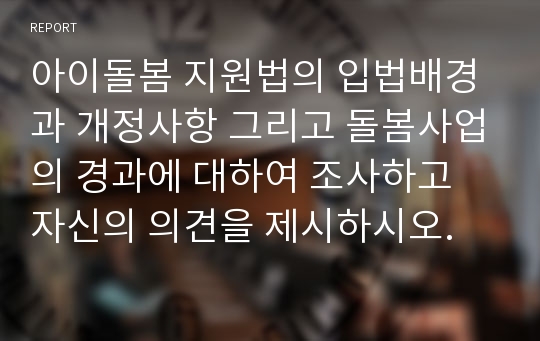 아이돌봄 지원법의 입법배경과 개정사항 그리고 돌봄사업의 경과에 대하여 조사하고 자신의 의견을 제시하시오.