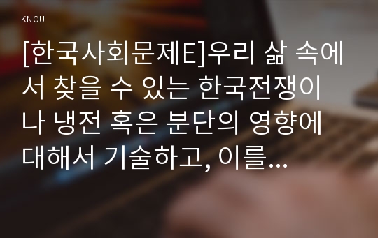 [한국사회문제E]우리 삶 속에서 찾을 수 있는 한국전쟁이나 냉전 혹은 분단의 영향에 대해서 기술하고, 이를 극복하는 것이 왜 중요하고 어떤 실천들을 할 수 있을지에 대해서 논하시오