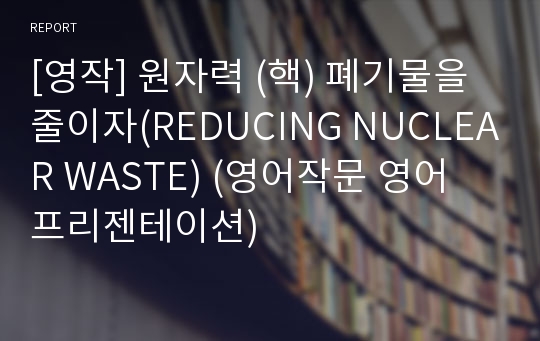 [영작] 원자력 (핵) 폐기물을 줄이자(REDUCING NUCLEAR WASTE) (영어작문 영어 프리젠테이션)