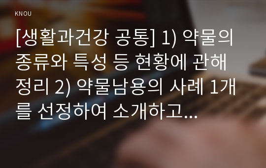 [생활과건강 공통] 1) 약물의 종류와 특성 등 현황에 관해 정리 2) 약물남용의 사례 1개를 선정하여 소개하고, 약물남용이 개인에게 미치는 영향에 대해 정리 3) 약물남용이 사회