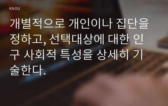 개별적으로 개인이나 집단을 정하고, 선택대상에 대한 인구 사회적 특성을 상세히 기술한다.