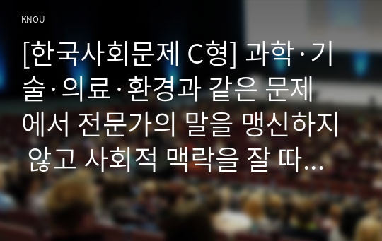 [한국사회문제 C형] 과학·기술·의료·환경과 같은 문제에서 전문가의 말을 맹신하지 않고 사회적 맥락을 잘 따져서 접근하는 것이 왜 중요하며, 그렇지 않을 때 어떤 위험이 있을 수 있는 지 구체적인 사례를 들어 논하시오