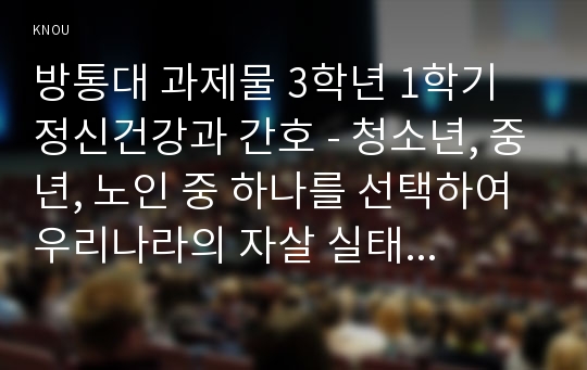 방통대 과제물 3학년 1학기 정신건강과 간호 - 청소년, 중년, 노인 중 하나를 선택하여 우리나라의 자살 실태 및 현황에 대해 기술하고, 자살예방을 위한 가능한 정책 및 방안에 대해 논하시오