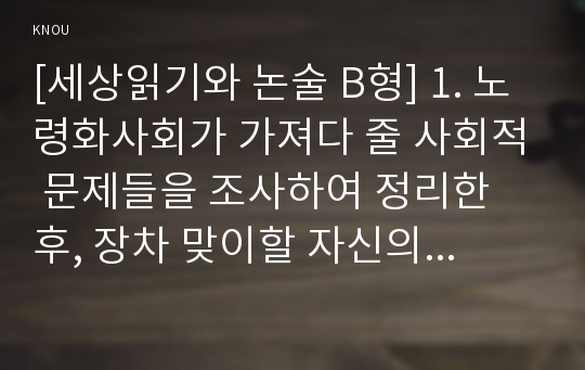 [세상읽기와 논술 B형] 1. 노령화사회가 가져다 줄 사회적 문제들을 조사하여 정리한 후, 장차 맞이할 자신의 노후생활을 구체적으로 설계해보시오. 2. 가족들이나 지인들 중 2인을