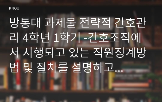 방통대 과제물 전략적 간호관리 4학년 1학기 -간호조직에서 시행되고 있는 직원징계방법 및 절차를 설명하고 있을 수 있는 부작용과 바람직한 개선안을 제시해 보시오.