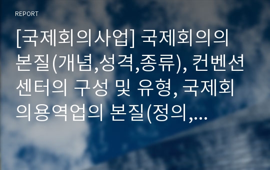 [국제회의사업] 국제회의의 본질(개념,성격,종류), 컨벤션센터의 구성 및 유형, 국제회의용역업의 본질(정의,특성,등록기준), 국제회의사업의 파급효과와 발전배경