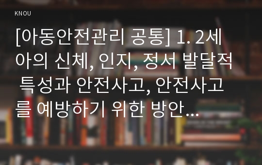 [아동안전관리 공통] 1. 2세아의 신체, 인지, 정서 발달적 특성과 안전사고, 안전사고를 예방하기 위한 방안 2. 영유아에 대한 성인의 안전한 보호의 중요성과 평가기준을 제시하고, 어린이집에서 영유아를 안전하게 보호하는 실제적인 방법