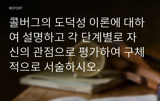 콜버그의 도덕성 이론에 대하여 설명하고 각 단계별로 자신의 관점으로 평가하여 구체적으로 서술하시오.