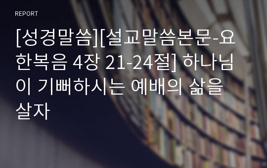 [성경말씀][설교말씀본문-요한복음 4장 21-24절] 하나님이 기뻐하시는 예배의 삶을 살자