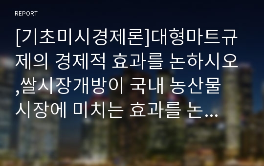 [기초미시경제론]대형마트규제의 경제적 효과를 논하시오,쌀시장개방이 국내 농산물 시장에 미치는 효과를 논하시오(기초미시경제론 대형마트규제,쌀시장개방농산물시장에미치는효과)