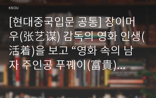 [현대중국입문 공통] 장이머우(张艺谋) 감독의 영화 인생(活着)을 보고 “영화 속의 남자 주인공 푸꿰이(富貴)의 태도가 어떻게 변화했는지”에 대해 분석하여 기술하시오