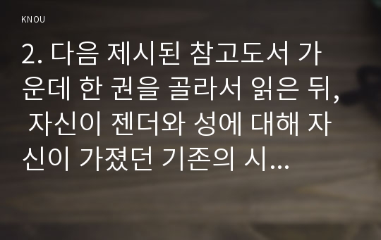 2. 다음 제시된 참고도서 가운데 한 권을 골라서 읽은 뒤, 자신이 젠더와 성에 대해 자신이 가졌던 기존의 시각이 이 책을 읽으면서 어떤 식으로 바뀌었는지를 서술하고, 자신이 기존