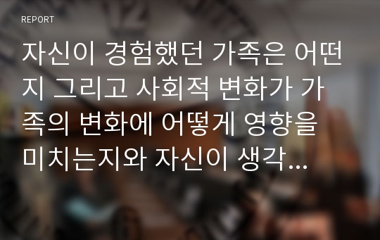 자신이 경험했던 가족은 어떤지 그리고 사회적 변화가 가족의 변화에 어떻게 영향을 미치는지와 자신이 생각하는 가족복지란 무엇인지를 서술하시오.