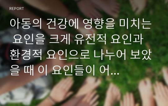 아동의 건강에 영향을 미치는 요인을 크게 유전적 요인과 환경적 요인으로 나누어 보았을 때 이 요인들이 어떻게 상호작용을 하여 아동의 건강에 영향을 미치는지에 대하여 기술하시오.