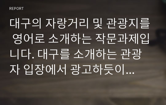 대구의 자랑거리 및 관광지를 영어로 소개하는 작문과제입니다. 대구를 소개하는 관광자 입장에서 광고하듯이 대구를 소개하였습니다. 팔공산과 그 주변의 볼거리를 영어작문하였습니다.