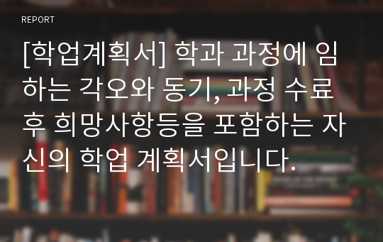 [학업계획서] 학과 과정에 임하는 각오와 동기, 과정 수료후 희망사항등을 포함하는 자신의 학업 계획서입니다.