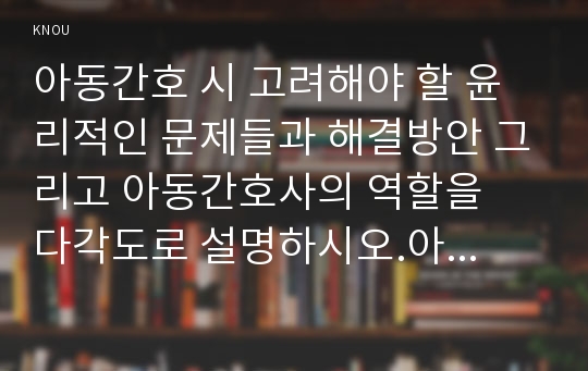 아동간호 시 고려해야 할 윤리적인 문제들과 해결방안 그리고 아동간호사의 역할을  다각도로 설명하시오.아동간호사에게 아동의 성장, 발달 지식이 필요한 이유를 설명하시오.