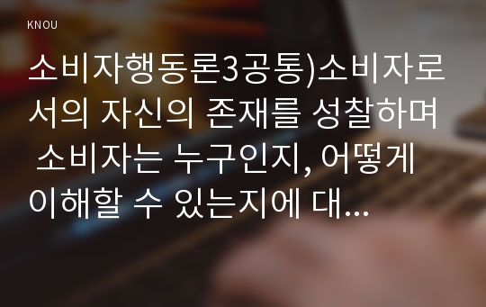 소비자행동론3공통)소비자로서의 자신의 존재를 성찰하며 소비자는 누구인지, 어떻게 이해할 수 있는지에 대하여 다양한 관점에서 접근하여 기술하고, 각 관점에서 기업 경영에 적용할 시사점을 도출하시오