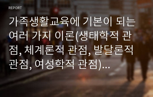 가족생활교육에 기본이 되는 여러 가지 이론(생태학적 관점, 체계론적 관점, 발달론적 관점, 여성학적 관점)을 정리하고 현대사회에 가장 적합하다고 생각하는 이론을 한 가지 선정하여 선정한 이유에 대해 본인의 생각을 상술하였습니다