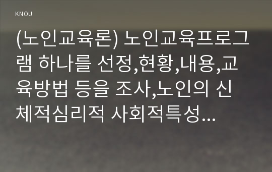 (노인교육론) 노인교육프로그램 하나를 선정,현황,내용,교육방법 등을 조사,노인의 신체적심리적 사회적특성에 적절한지평가 노인의특성과 요구에 더 잘부합하도록 프로그램을개발(노인교육론 방송통신대 레포트 중간과제물