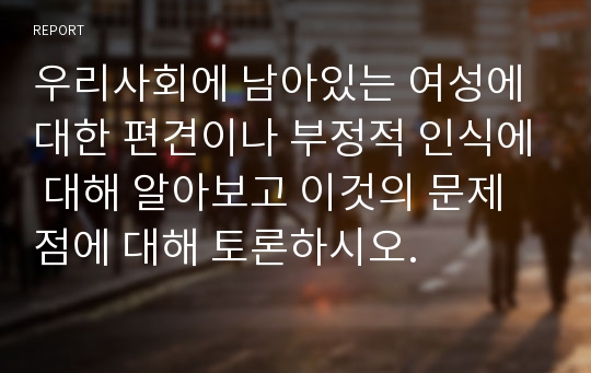 우리사회에 남아있는 여성에 대한 편견이나 부정적 인식에 대해 알아보고 이것의 문제점에 대해 토론하시오.