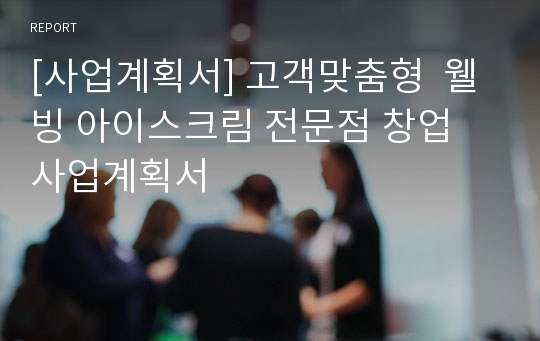 [사업계획서] 고객맞춤형  웰빙 아이스크림 전문점 창업 사업계획서