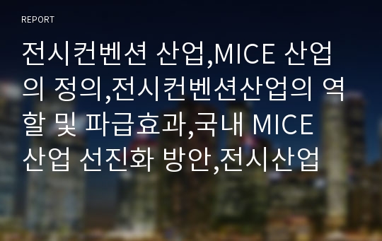 전시컨벤션 산업,MICE 산업의 정의,전시컨벤션산업의 역할 및 파급효과,국내 MICE 산업 선진화 방안,전시산업