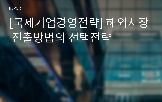 [국제기업경영전략] 해외시장 진출방법의 선택전략