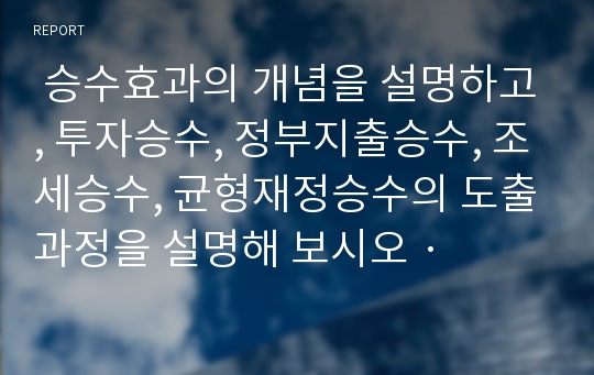  승수효과의 개념을 설명하고, 투자승수, 정부지출승수, 조세승수, 균형재정승수의 도출과정을 설명해 보시오 ·