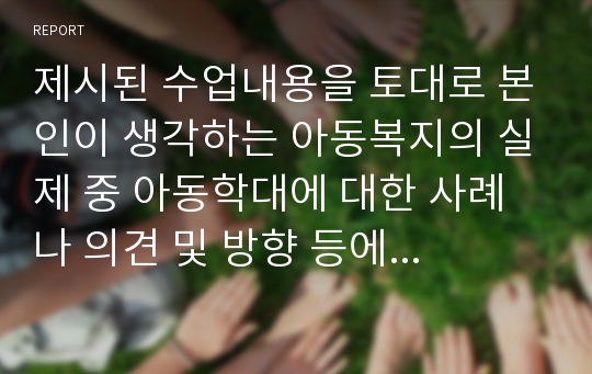 제시된 수업내용을 토대로 본인이 생각하는 아동복지의 실제 중 아동학대에 대한 사례나 의견 및 방향 등에 대해 자유스럽게 이야기하세요.