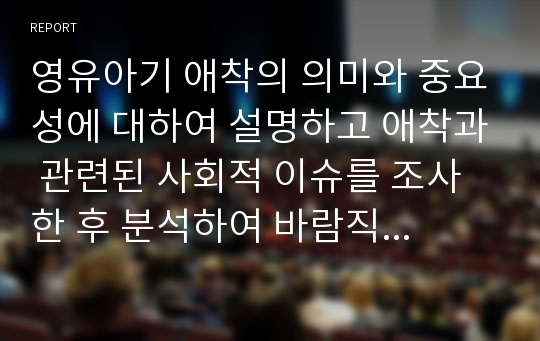 영유아기 애착의 의미와 중요성에 대하여 설명하고 애착과 관련된 사회적 이슈를 조사한 후 분석하여 바람직한 애착형성의 방향에 대하여 제시하시오.