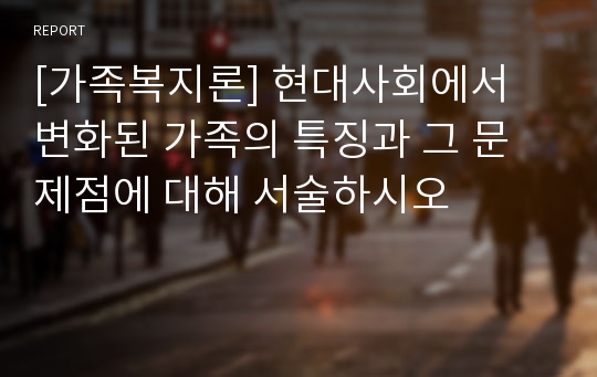 [가족복지론] 현대사회에서 변화된 가족의 특징과 그 문제점에 대해 서술하시오