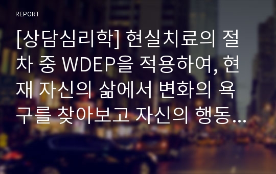 [상담심리학] 현실치료의 절차 중 WDEP을 적용하여, 현재 자신의 삶에서 변화의 욕구를 찾아보고 자신의 행동과 선택에 책임질 수 있는 일에 대하여 계획을 세워보십시오